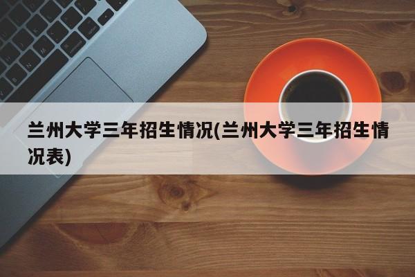 兰州大学三年招生情况(兰州大学三年招生情况表)