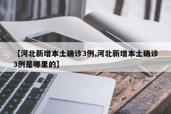 【河北新增本土确诊3例,河北新增本土确诊3例是哪里的】