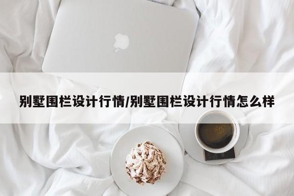 别墅围栏设计行情/别墅围栏设计行情怎么样