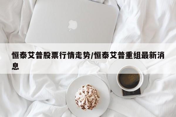 恒泰艾普股票行情走势/恒泰艾普重组最新消息
