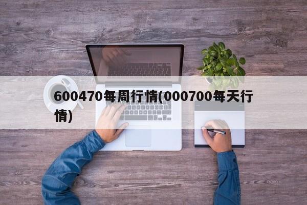 600470每周行情(000700每天行情)
