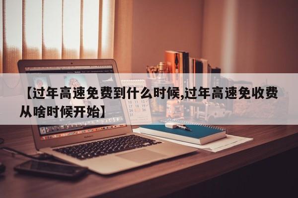 【过年高速免费到什么时候,过年高速免收费从啥时候开始】
