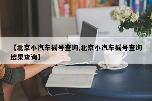 【北京小汽车摇号查询,北京小汽车摇号查询结果查询】