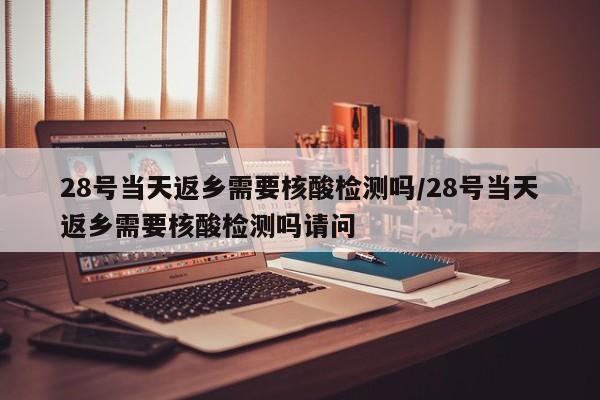 28号当天返乡需要核酸检测吗/28号当天返乡需要核酸检测吗请问