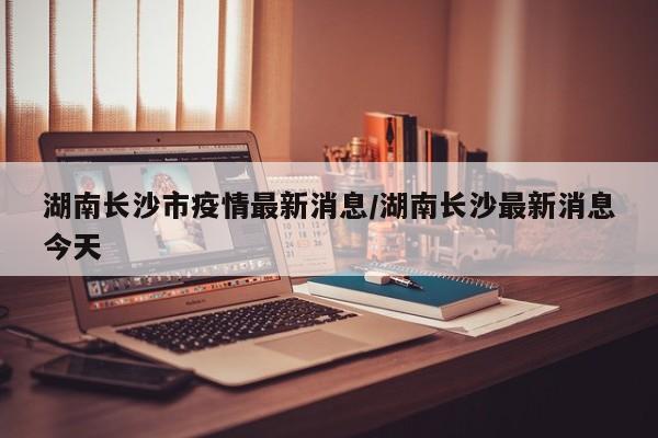 湖南长沙市疫情最新消息/湖南长沙最新消息今天