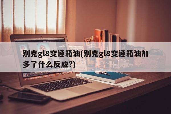 别克gl8变速箱油(别克gl8变速箱油加多了什么反应?)