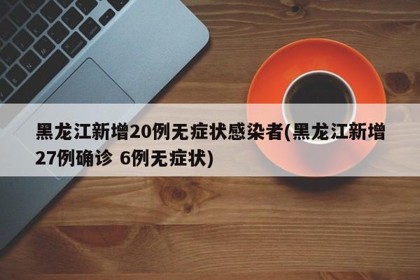 黑龙江新增20例无症状感染者(黑龙江新增27例确诊 6例无症状)