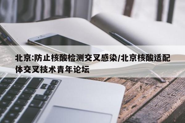 北京:防止核酸检测交叉感染/北京核酸适配体交叉技术青年论坛