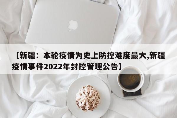 【新疆：本轮疫情为史上防控难度最大,新疆疫情事件2022年封控管理公告】