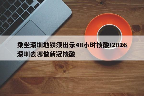 乘坐深圳地铁须出示48小时核酸/2026深圳去哪做新冠核酸