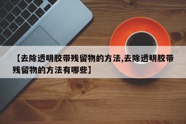 【去除透明胶带残留物的方法,去除透明胶带残留物的方法有哪些】