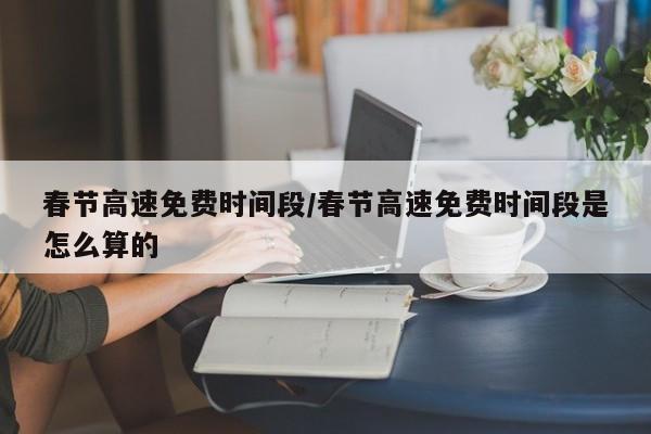 春节高速免费时间段/春节高速免费时间段是怎么算的