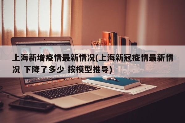 上海新增疫情最新情况(上海新冠疫情最新情况 下降了多少 按模型推导)