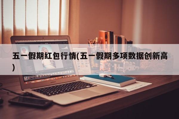 五一假期红包行情(五一假期多项数据创新高)