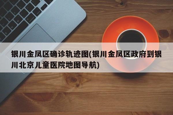 银川金凤区确诊轨迹图(银川金凤区政府到银川北京儿童医院地图导航)