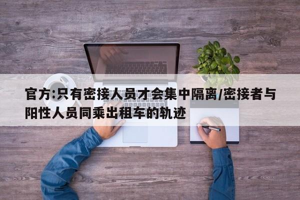 官方:只有密接人员才会集中隔离/密接者与阳性人员同乘出租车的轨迹