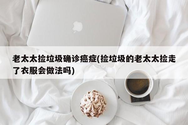 老太太捡垃圾确诊癌症(捡垃圾的老太太捡走了衣服会做法吗)