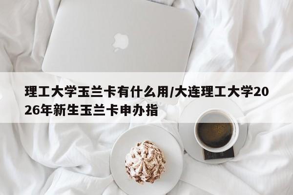 理工大学玉兰卡有什么用/大连理工大学2026年新生玉兰卡申办指