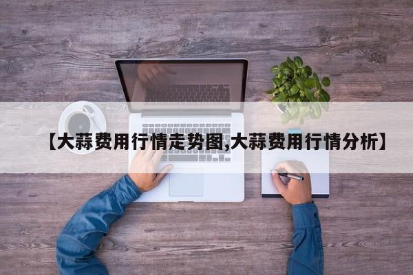 【大蒜费用行情走势图,大蒜费用行情分析】