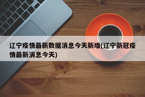 辽宁疫情最新数据消息今天新增(辽宁新冠疫情最新消息今天)