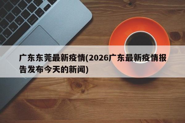 广东东莞最新疫情(2026广东最新疫情报告发布今天的新闻)