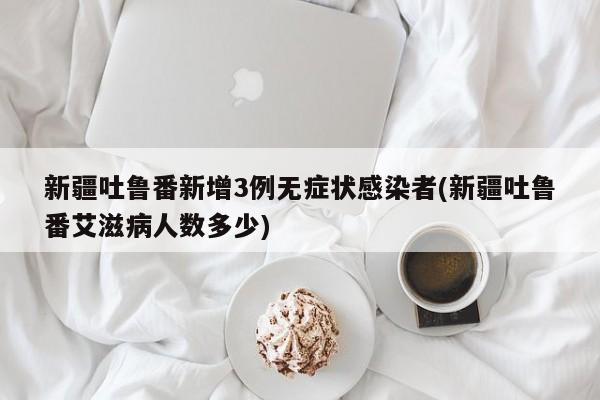 新疆吐鲁番新增3例无症状感染者(新疆吐鲁番艾滋病人数多少)