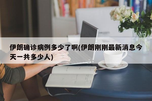 伊朗确诊病例多少了啊(伊朗刚刚最新消息今天一共多少人)