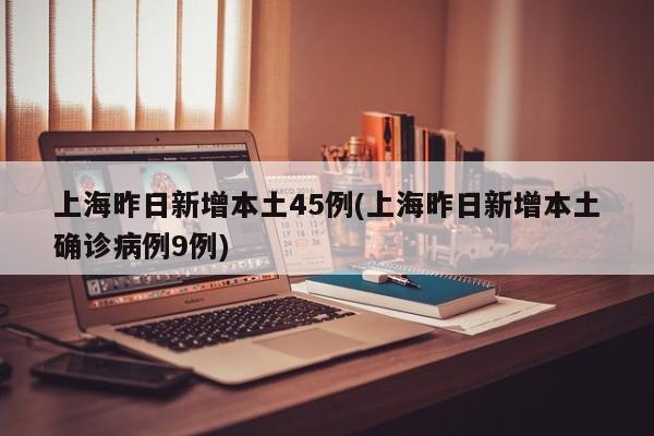 上海昨日新增本土45例(上海昨日新增本土确诊病例9例)