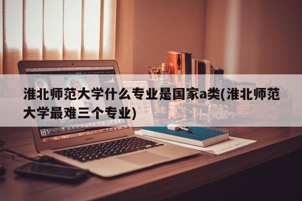 淮北师范大学什么专业是国家a类(淮北师范大学最难三个专业)