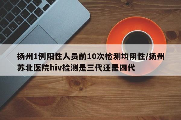 扬州1例阳性人员前10次检测均阴性/扬州苏北医院hiv检测是三代还是四代