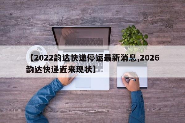【2022韵达快递停运最新消息,2026韵达快递近来现状】