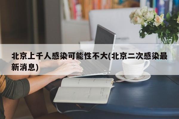 北京上千人感染可能性不大(北京二次感染最新消息)