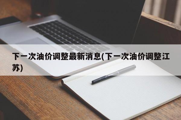 下一次油价调整最新消息(下一次油价调整江苏)