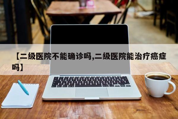 【二级医院不能确诊吗,二级医院能治疗癌症吗】