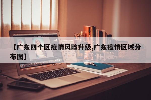 【广东四个区疫情风险升级,广东疫情区域分布图】