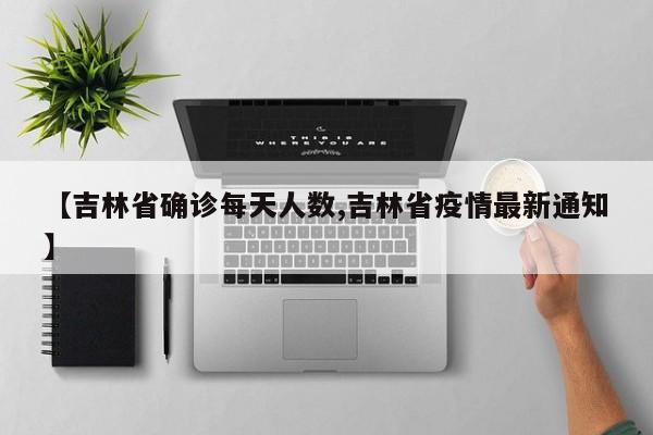 【吉林省确诊每天人数,吉林省疫情最新通知】