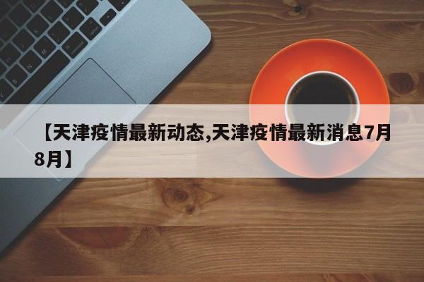 【天津疫情最新动态,天津疫情最新消息7月8月】