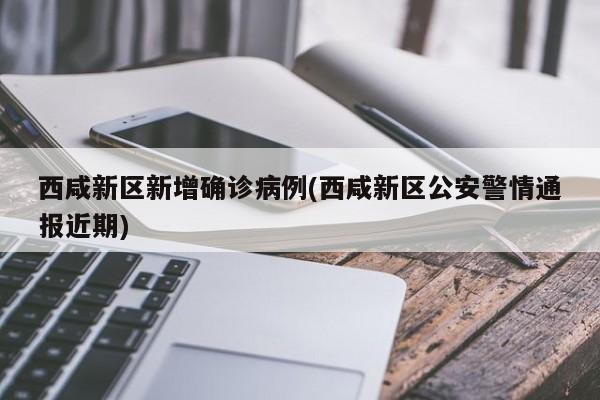 西咸新区新增确诊病例(西咸新区公安警情通报近期)