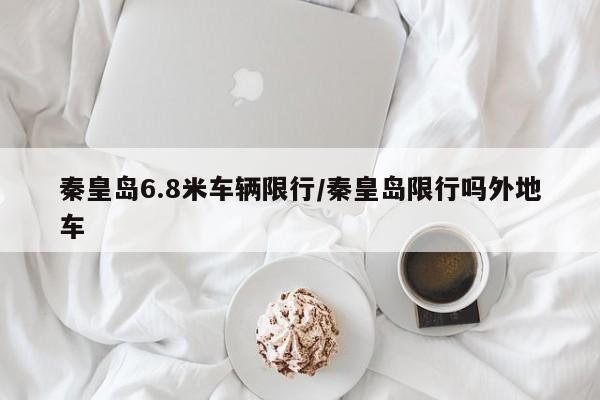 秦皇岛6.8米车辆限行/秦皇岛限行吗外地车