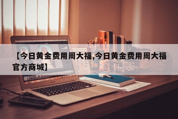 【今日黄金费用周大福,今日黄金费用周大福官方商城】