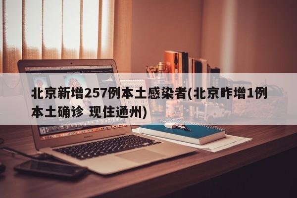 北京新增257例本土感染者(北京昨增1例本土确诊 现住通州)