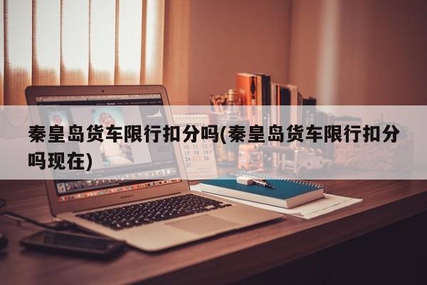 秦皇岛货车限行扣分吗(秦皇岛货车限行扣分吗现在)