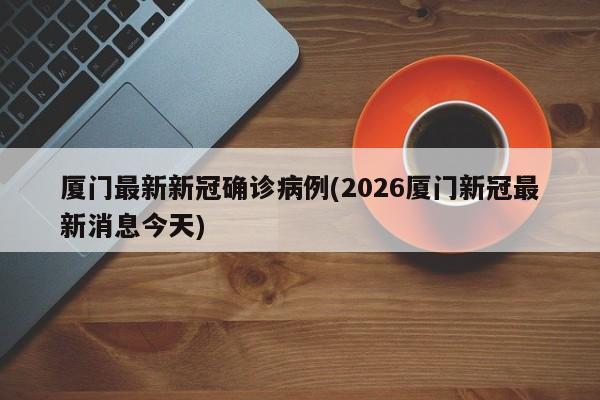 厦门最新新冠确诊病例(2026厦门新冠最新消息今天)