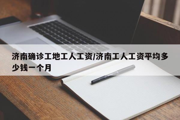 济南确诊工地工人工资/济南工人工资平均多少钱一个月