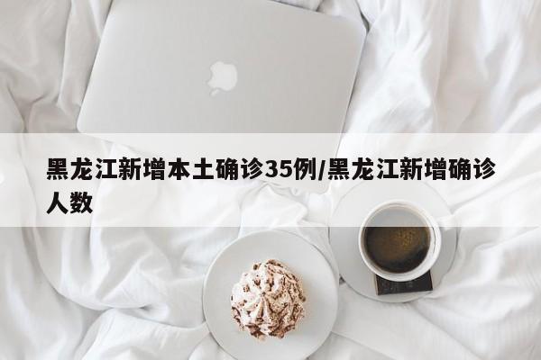 黑龙江新增本土确诊35例/黑龙江新增确诊人数