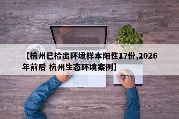【杭州已检出环境样本阳性17份,2026年前后 杭州生态环境案例】