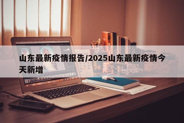山东最新疫情报告/2025山东最新疫情今天新增