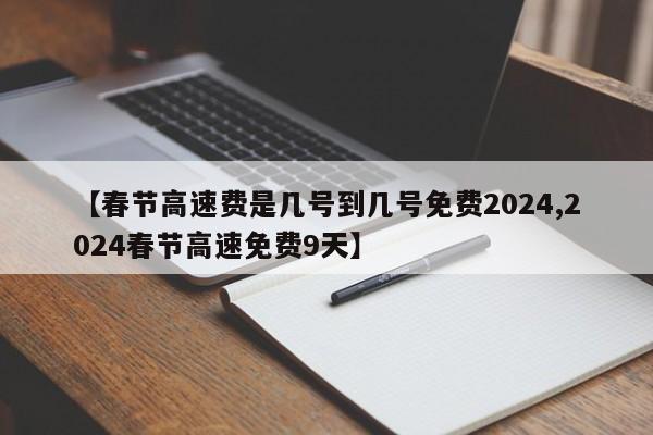 【春节高速费是几号到几号免费2024,2024春节高速免费9天】