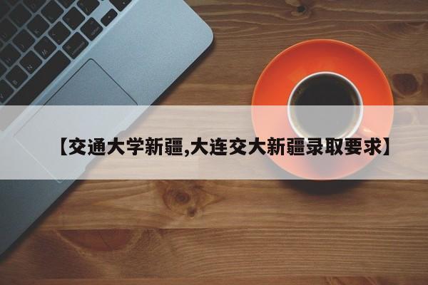 【交通大学新疆,大连交大新疆录取要求】