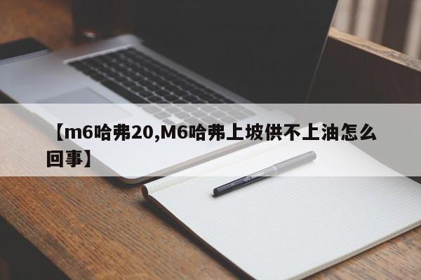 【m6哈弗20,M6哈弗上坡供不上油怎么回事】